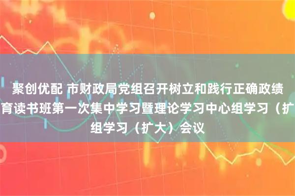 聚创优配 市财政局党组召开树立和践行正确政绩观学习教育读书班第一次集中学习暨理论学习中心组学习（扩大）会议