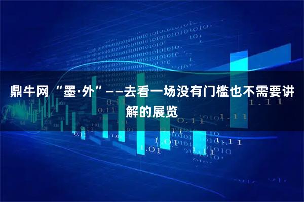 鼎牛网 “墨·外”——去看一场没有门槛也不需要讲解的展览